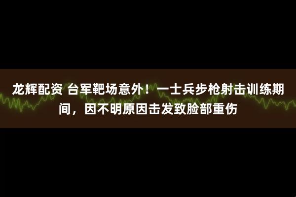 龙辉配资 台军靶场意外！一士兵步枪射击训练期间，因不明原因击发致脸部重伤