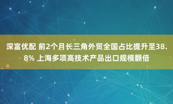 深富优配 前2个月长三角外贸全国占比提升至38.8% 上海多项高技术产品出口规模翻倍