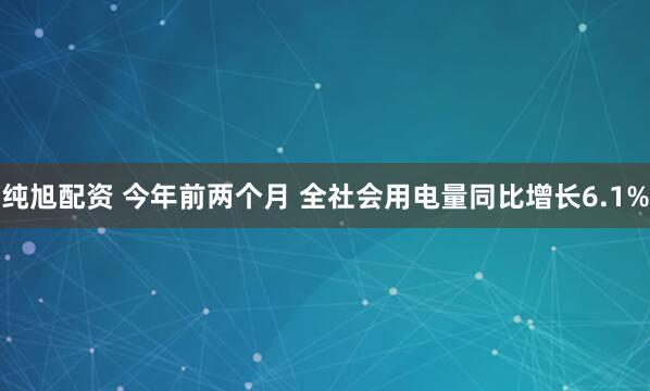 纯旭配资 今年前两个月 全社会用电量同比增长6.1%