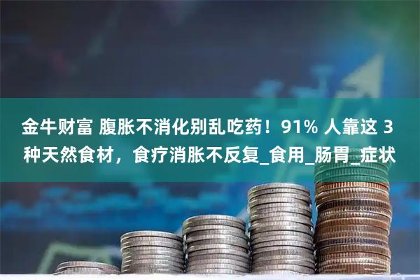 金牛财富 腹胀不消化别乱吃药！91% 人靠这 3 种天然食材，食疗消胀不反复_食用_肠胃_症状