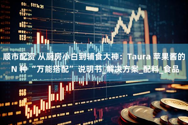 顺市配资 从厨房小白到辅食大神：Taura 苹果酱的 N 种 “万能搭配” 说明书_解决方案_配料_食品