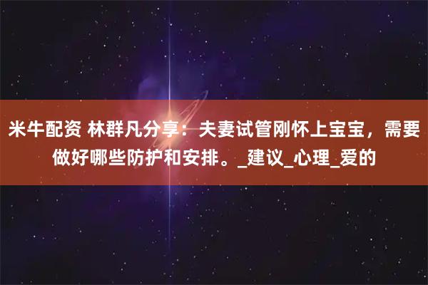 米牛配资 林群凡分享：夫妻试管刚怀上宝宝，需要做好哪些防护和安排。_建议_心理_爱的