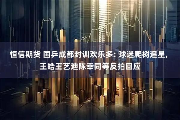 恒信期货 国乒成都封训欢乐多: 球迷爬树追星, 王皓王艺迪陈幸同等反拍回应