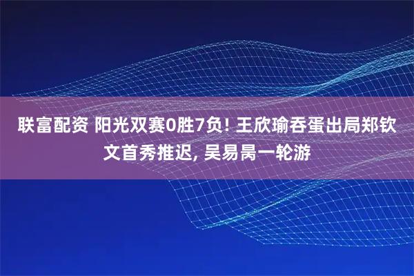 联富配资 阳光双赛0胜7负! 王欣瑜吞蛋出局郑钦文首秀推迟, 吴易昺一轮游