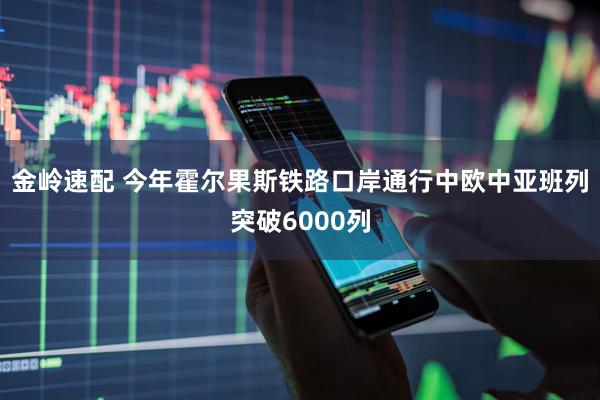 金岭速配 今年霍尔果斯铁路口岸通行中欧中亚班列突破6000列