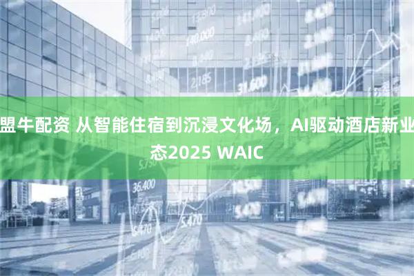 盟牛配资 从智能住宿到沉浸文化场，AI驱动酒店新业态2025 WAIC