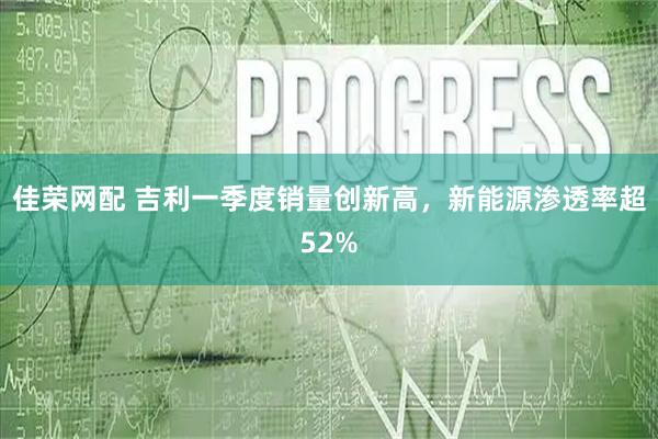 佳荣网配 吉利一季度销量创新高,新能源渗透率超52%