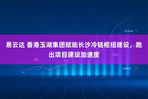 易云达 香港玉湖集团赋能长沙冷链枢纽建设，跑出项目建设加速度