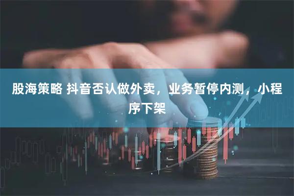 股海策略 抖音否认做外卖，业务暂停内测，小程序下架
