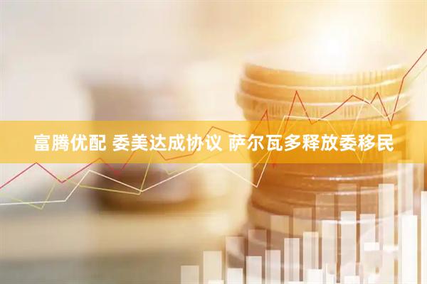 富腾优配 委美达成协议 萨尔瓦多释放委移民