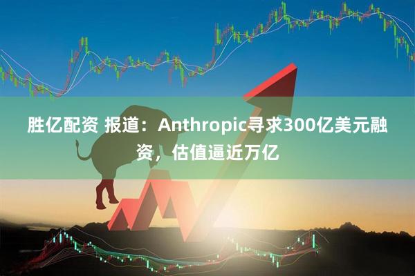 胜亿配资 报道：Anthropic寻求300亿美元融资，估值逼近万亿