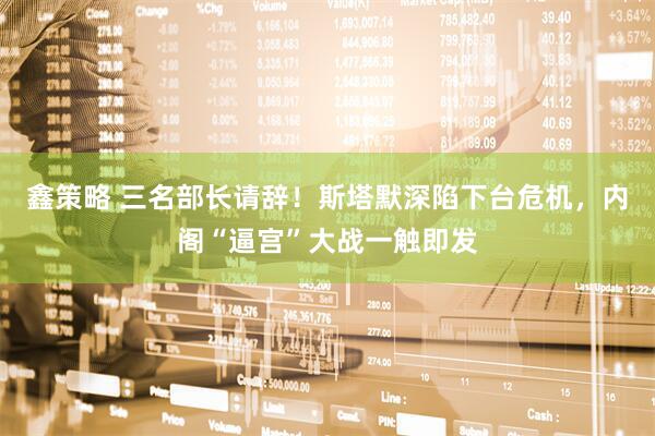 鑫策略 三名部长请辞！斯塔默深陷下台危机，内阁“逼宫”大战一触即发