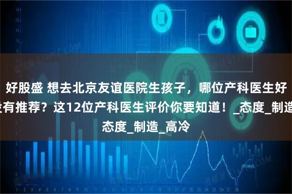 好股盛 想去北京友谊医院生孩子，哪位产科医生好？有没有推荐？这12位产科医生评价你要知道！_态度_制造_高冷