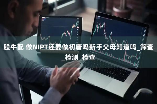 股牛配 做NIPT还要做初唐吗新手父母知道吗_筛查_检测_检查