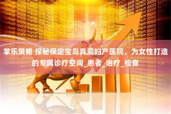 掌乐策略 探秘保定宝岛真爱妇产医院，为女性打造的专属诊疗空间_患者_治疗_检查