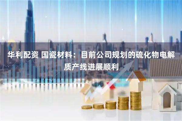 华利配资 国瓷材料：目前公司规划的硫化物电解质产线进展顺利