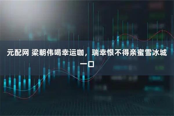 元配网 梁朝伟喝幸运咖,瑞幸恨不得亲蜜雪冰城一口