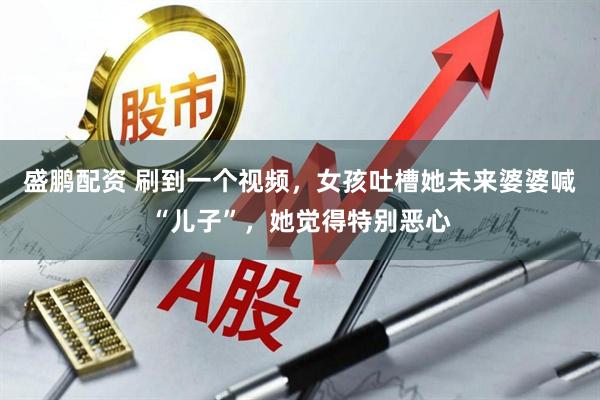 盛鹏配资 刷到一个视频，女孩吐槽她未来婆婆喊“儿子”，她觉得特别恶心