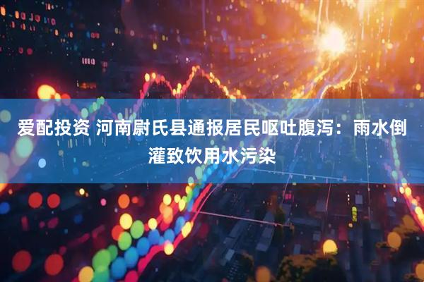爱配投资 河南尉氏县通报居民呕吐腹泻：雨水倒灌致饮用水污染