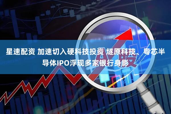 星速配资 加速切入硬科技投资 燧原科技、粤芯半导体IPO浮现多家银行身影