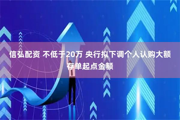信弘配资 不低于20万 央行拟下调个人认购大额存单起点金额