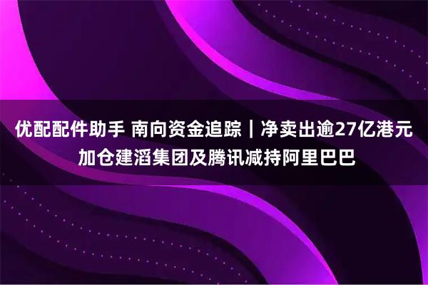 优配配件助手 南向资金追踪｜净卖出逾27亿港元 加仓建滔集团及腾讯减持阿里巴巴
