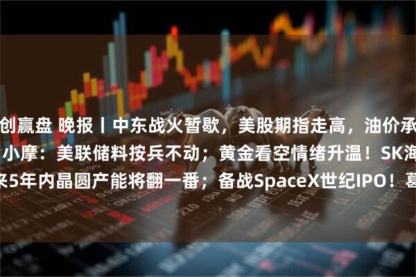 创赢盘 晚报丨中东战火暂歇，美股期指走高，油价承压；欧洲央行今夜或加息；小摩：美联储料按兵不动；黄金看空情绪升温！SK海力士：未来5年内晶圆产能将翻一番；备战SpaceX世纪IPO！葛兰素史克106亿美元收购Nuvalent