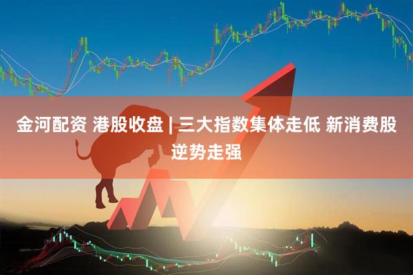金河配资 港股收盘 | 三大指数集体走低 新消费股逆势走强