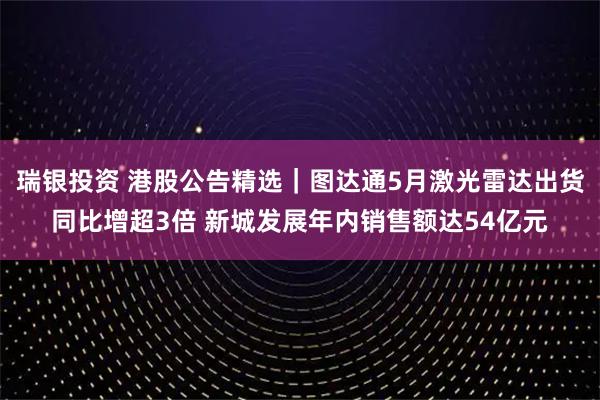瑞银投资 港股公告精选｜图达通5月激光雷达出货同比增超3倍 新城发展年内销售额达54亿元