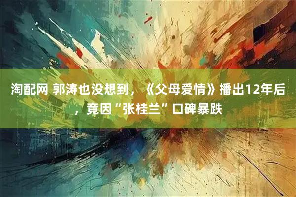 淘配网 郭涛也没想到,《父母爱情》播出12年后,竟因“张桂兰”口碑暴跌