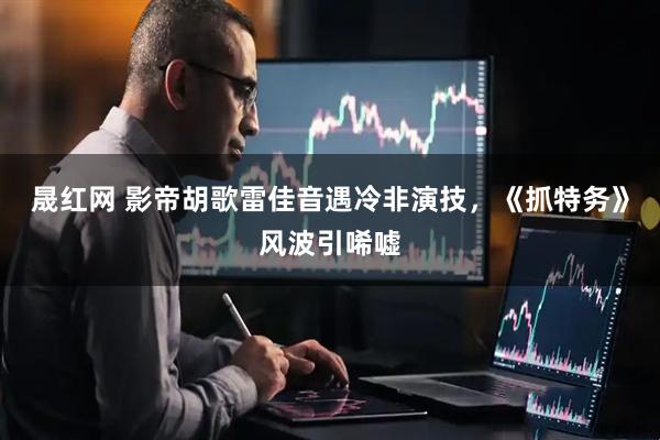 晟红网 影帝胡歌雷佳音遇冷非演技,《抓特务》风波引唏嘘