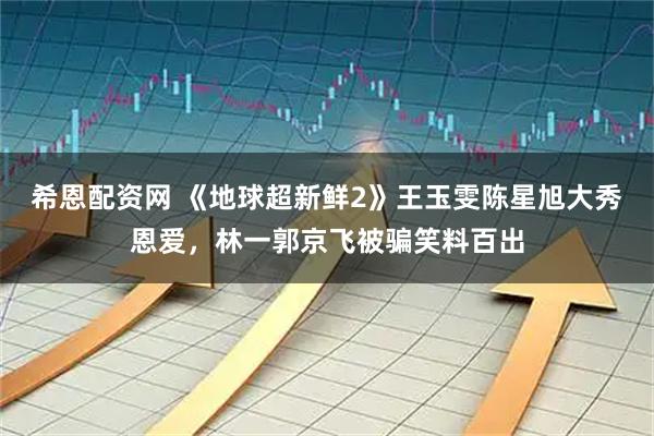 希恩配资网 《地球超新鲜2》王玉雯陈星旭大秀恩爱，林一郭京飞被骗笑料百出