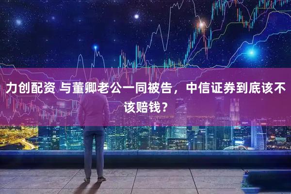 力创配资 与董卿老公一同被告,中信证券到底该不该赔钱?