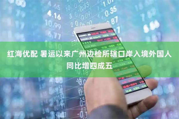 红海优配 暑运以来广州边检所辖口岸入境外国人同比增四成五