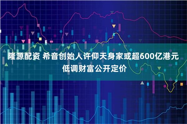 隆源配资 希音创始人许仰天身家或超600亿港元 低调财富公开定价