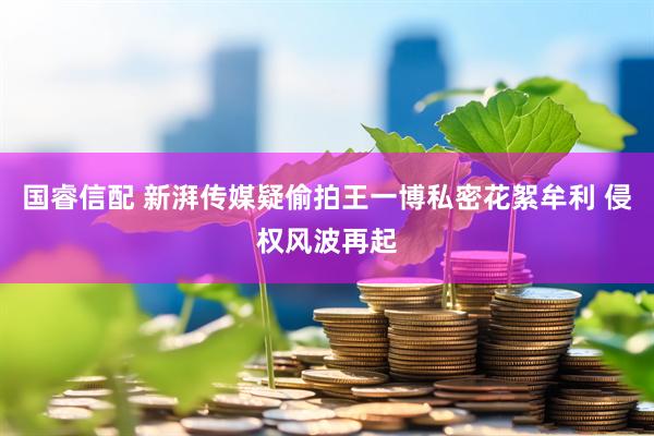 国睿信配 新湃传媒疑偷拍王一博私密花絮牟利 侵权风波再起