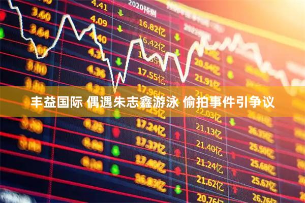 丰益国际 偶遇朱志鑫游泳 偷拍事件引争议