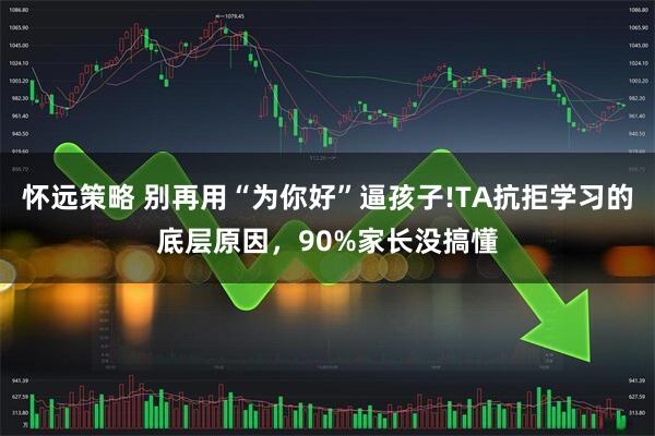 怀远策略 别再用“为你好”逼孩子!TA抗拒学习的底层原因，90%家长没搞懂