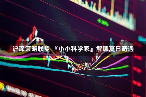 沪深策略联盟 『小小科学家』解锁夏日奇遇