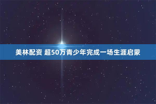 美林配资 超50万青少年完成一场生涯启蒙
