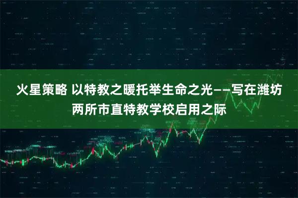 火星策略 以特教之暖托举生命之光——写在潍坊两所市直特教学校启用之际